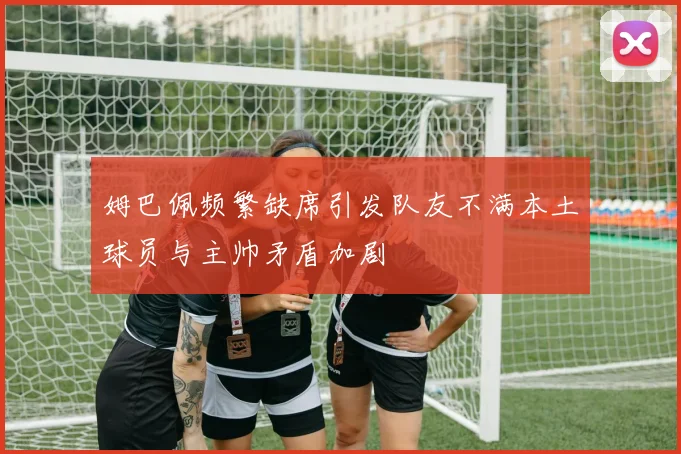 姆巴佩频繁缺席引发队友不满本土球员与主帅矛盾加剧