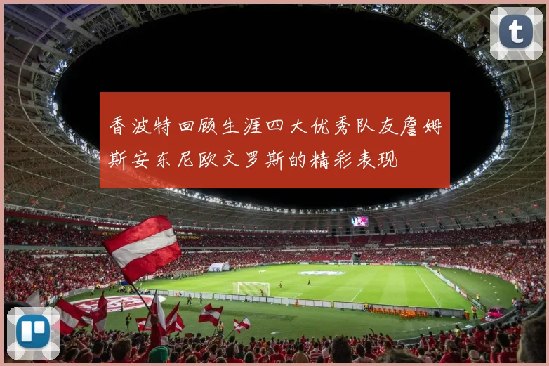 香波特回顾生涯四大优秀队友詹姆斯安东尼欧文罗斯的精彩表现