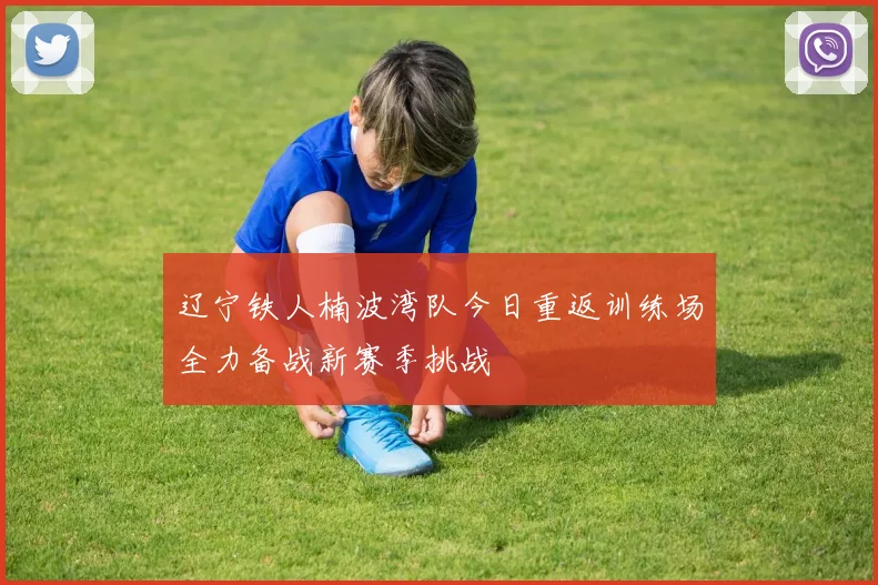 辽宁铁人楠波湾队今日重返训练场全力备战新赛季挑战