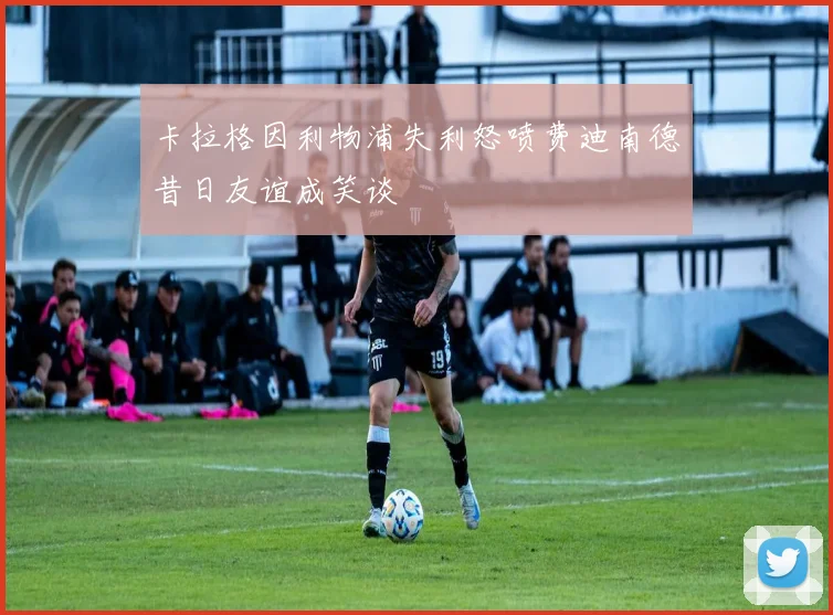 卡拉格因利物浦失利怒喷费迪南德昔日友谊成笑谈