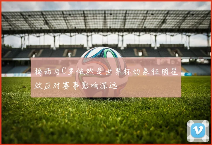 梅西与C罗依然是世界杯的象征明星效应对赛事影响深远