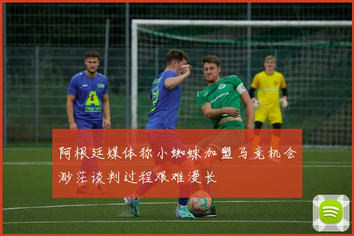 阿根廷媒体称小蜘蛛加盟马竞机会渺茫谈判过程艰难漫长