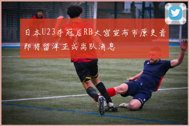 日本U23夺冠后RB大宫宣布市原吏音即将留洋正式离队消息