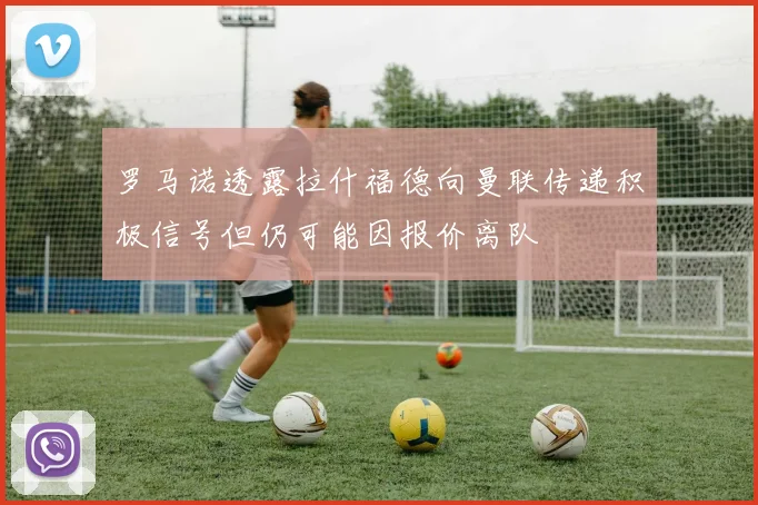 罗马诺透露拉什福德向曼联传递积极信号但仍可能因报价离队