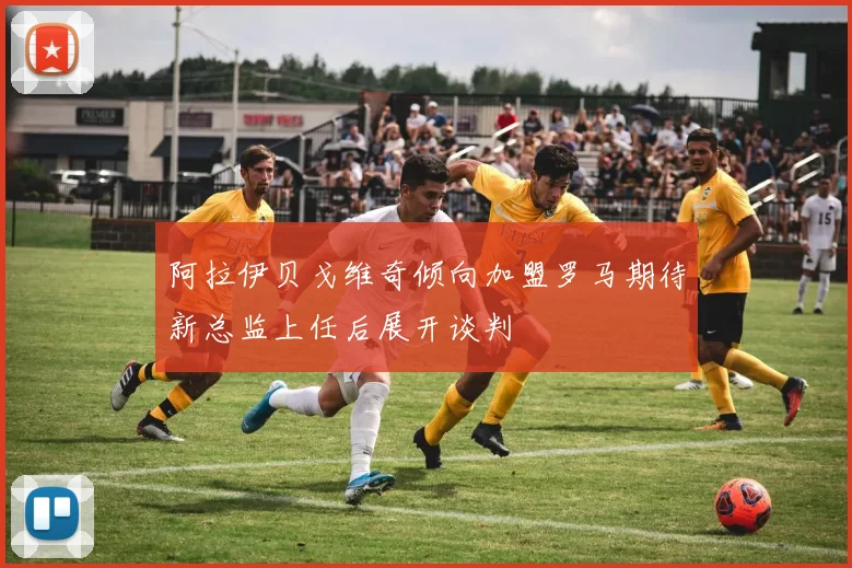 阿拉伊贝戈维奇倾向加盟罗马期待新总监上任后展开谈判
