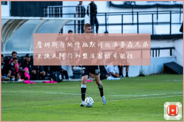 詹姆斯与纳什幽默讨论汤普森兄弟互换及阿门加盟活塞的可能性