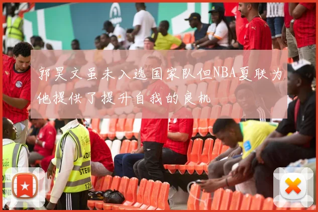 郭昊文虽未入选国家队但NBA夏联为他提供了提升自我的良机