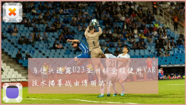 马德兴透露U23亚洲杯全程使用VAR技术揭幕战由傅明执法
