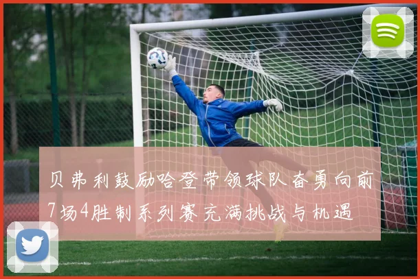 贝弗利鼓励哈登带领球队奋勇向前7场4胜制系列赛充满挑战与机遇